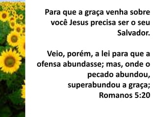 Para que a graça venha sobre 
você Jesus precisa ser o seu 
Salvador. 
Veio, porém, a lei para que a 
ofensa abundasse; mas, onde o 
pecado abundou, 
superabundou a graça; 
Romanos 5:20 
 