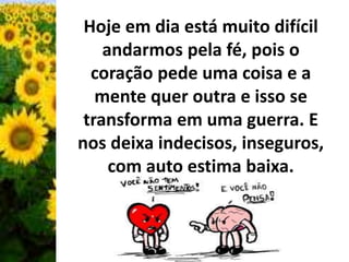 Hoje em dia está muito difícil 
andarmos pela fé, pois o 
coração pede uma coisa e a 
mente quer outra e isso se 
transforma em uma guerra. E 
nos deixa indecisos, inseguros, 
com auto estima baixa. 
 