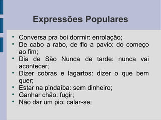 Expressões Populares

    Conversa pra boi dormir: enrolação;

    De cabo a rabo, de fio a pavio: do começo
    ao fim;

    Dia de São Nunca de tarde: nunca vai
    acontecer;

    Dizer cobras e lagartos: dizer o que bem
    quer;

    Estar na pindaíba: sem dinheiro;

    Ganhar chão: fugir;

    Não dar um pio: calar-se;
 