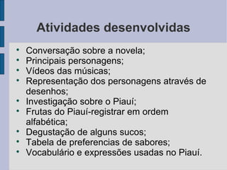 Atividades desenvolvidas

    Conversação sobre a novela;

    Principais personagens;

    Vídeos das músicas;

    Representação dos personagens através de
    desenhos;

    Investigação sobre o Piauí;

    Frutas do Piauí-registrar em ordem
    alfabética;

    Degustação de alguns sucos;

    Tabela de preferencias de sabores;

    Vocabulário e expressões usadas no Piauí.
 
