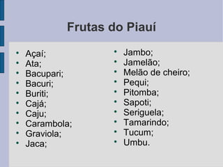 Frutas do Piauí

    Açaí;          
                       Jambo;

    Ata;           
                       Jamelão;

    Bacupari;      
                       Melão de cheiro;

    Bacuri;        
                       Pequi;

    Buriti;        
                       Pitomba;

    Cajá;          
                       Sapoti;

    Caju;          
                       Seriguela;

    Carambola;     
                       Tamarindo;

    Graviola;      
                       Tucum;

    Jaca;          
                       Umbu.
 