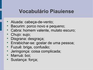 Vocabulário Piauiense

    Aluada: cabeça-de-vento;

    Bacurim: porco novo e pequeno;

    Cabra: homem valente, mulato escuro;

    Chujo: sujo;

    Disgrana: desgraça;

    Enrabichar-se: gostar de uma pessoa;

    Fuzuê: briga, confusão;

    Jeringonça: coisa complicada;

    Marruá: boi;

    Sustança: força;
 