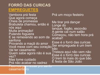 FORRÓ DAS CURICAS
EMPREGUETES
Vambora prá festa          Prá um moço festeiro
Que agora começa
Cheia de promessa          Me tirar prá dançar
Brabuleta chamou, então é Longe do
nós aqui                   tanque, fogão, escovão
Muita animação!            A gente cai num salão
Pulando fogueira           Começou, não tem hora prá
E se remexendo ao som da acabar!
sanfona
Provando a maçã do amor Esse é o forró das curicas
Você mexe com seu coração Ser empreguete é um trem
Vai ter casamento          bão
Quem sabe agora não é sua Tristeza aqui não vem não
vez?                       Esse é o forró das curicas
Mas tome cuidado           O trem tá mais do que bão
Prá não acabar no xadrez É festa de São João
Fizemos promessa pro santo
casamenteiro
 