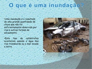 •Uma inundação é o resultado
de uma grande quantidade de
chuva que não foi
suficientemente absorvida por
rios e outras formas de
escoamento.

•Este tipo de catástrofes
acontecem quando a água dos
rios transborda ou o mar invade
a terra.
 