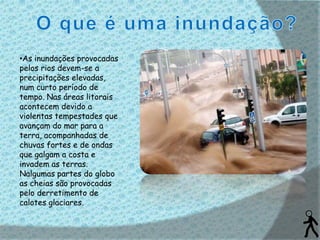 •As inundações provocadas
pelos rios devem-se a
precipitações elevadas,
num curto período de
tempo. Nas áreas litorais
acontecem devido a
violentas tempestades que
avançam do mar para a
terra, acompanhadas de
chuvas fortes e de ondas
que galgam a costa e
invadem as terras.
Nalgumas partes do globo
as cheias são provocadas
pelo derretimento de
calotes glaciares.
 