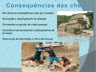 São várias as consequências como por exemplo:

•Evacuação e desalojamento de pessoas;

•Ferimentos ou perdas de vidas humanas;

•Ocorrência de movimentos e deslizamentos de
terrenos;

•Destruição de habitações e infra-estruturas;
 