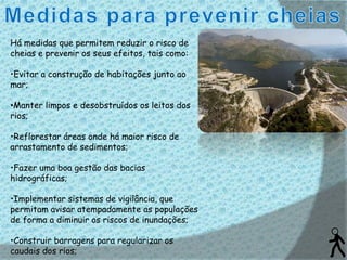 Há medidas que permitem reduzir o risco de
cheias e prevenir os seus efeitos, tais como:

•Evitar a construção de habitações junto ao
mar;

•Manter limpos e desobstruídos os leitos dos
rios;

•Reflorestar áreas onde há maior risco de
arrastamento de sedimentos;

•Fazer uma boa gestão das bacias
hidrográficas;

•Implementar sistemas de vigilância, que
permitam avisar atempadamente as populações
de forma a diminuir os riscos de inundações;

•Construir barragens para regularizar os
caudais dos rios;
 