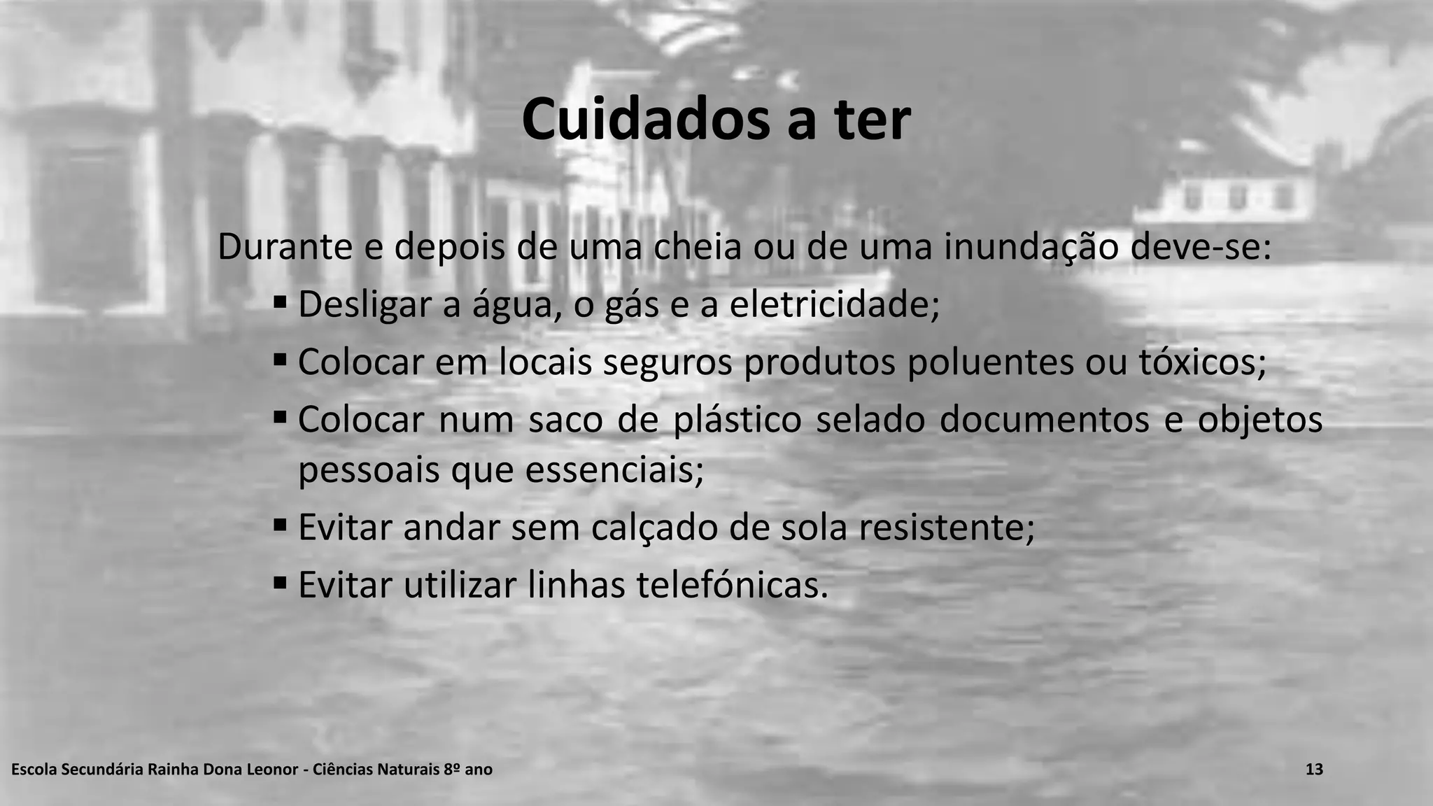 Cuidados a ter
Durante e depois de uma cheia ou de uma inundação deve-se:
 Desligar a água, o gás e a eletricidade;
 Colocar em locais seguros produtos poluentes ou tóxicos;
 Colocar num saco de plástico selado documentos e objetos
pessoais que essenciais;
 Evitar andar sem calçado de sola resistente;
 Evitar utilizar linhas telefónicas.
Escola Secundária Rainha Dona Leonor - Ciências Naturais 8º ano 13
 