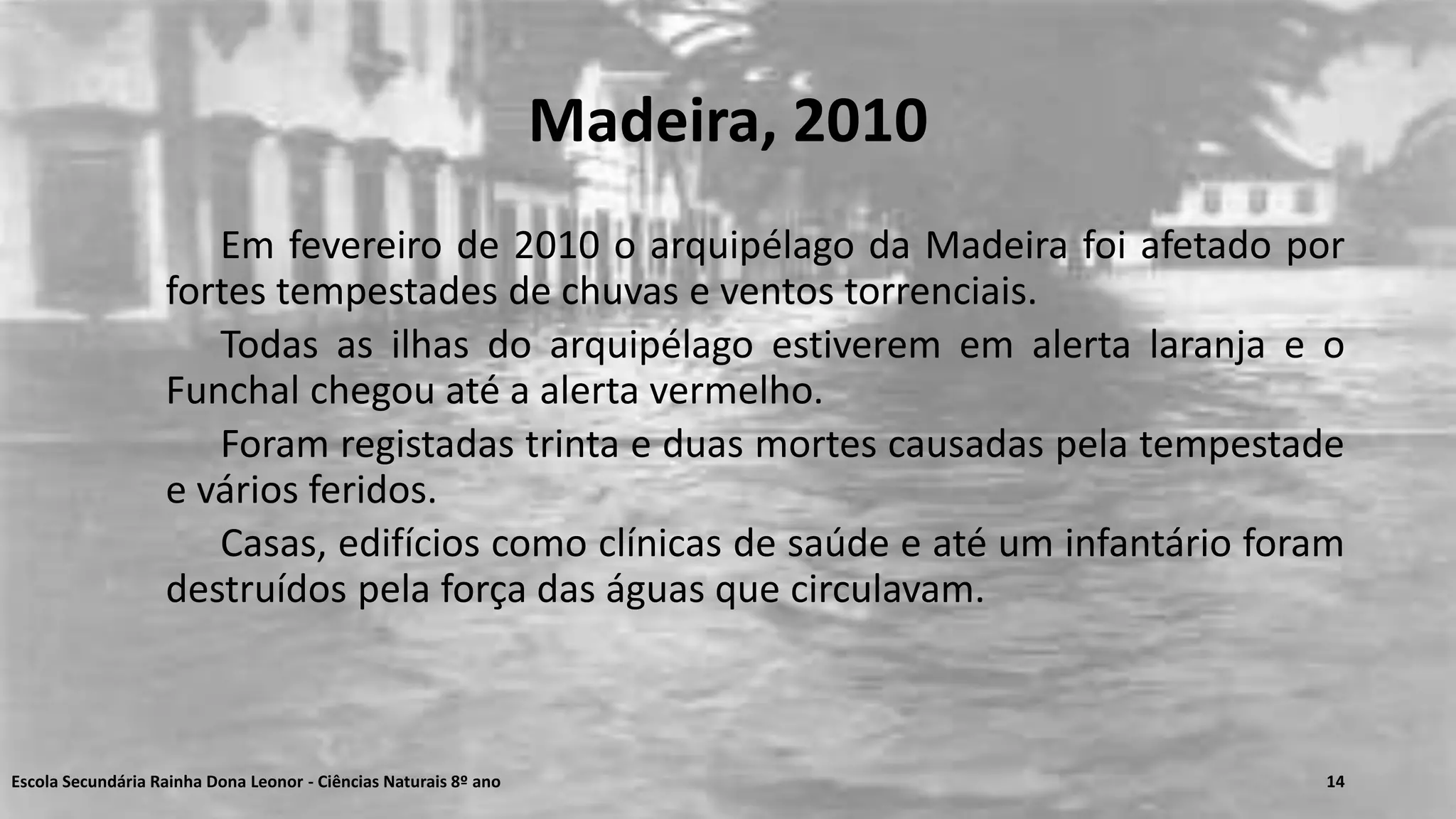 Madeira, 2010
Em fevereiro de 2010 o arquipélago da Madeira foi afetado por
fortes tempestades de chuvas e ventos torrenciais.
Todas as ilhas do arquipélago estiverem em alerta laranja e o
Funchal chegou até a alerta vermelho.
Foram registadas trinta e duas mortes causadas pela tempestade
e vários feridos.
Casas, edifícios como clínicas de saúde e até um infantário foram
destruídos pela força das águas que circulavam.
Escola Secundária Rainha Dona Leonor - Ciências Naturais 8º ano 14
 