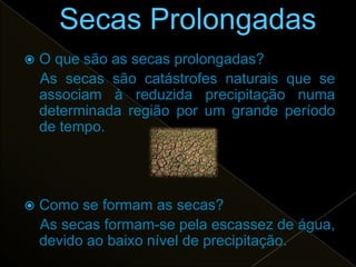    O que são as secas prolongadas?
    As secas são catástrofes naturais que se
    associam à reduzida precipitação numa
    determinada região por um grande período
    de tempo.




   Como se formam as secas?
    As secas formam-se pela escassez de água,
    devido ao baixo nível de precipitação.
 