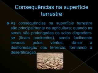    As consequências na superfície terrestre
    são principalmente na agricultura; quando as
    secas são prolongadas os solos degradam-
    se (ficam poeirentos), sendo facilmente
    levados      pelos   ventos;      dá-se    a
    desflorestação dos terrenos, formando a
    desertificação.
 