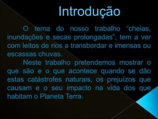 O tema do nosso trabalho “cheias,
inundações e secas prolongadas”, tem a ver
com leitos de rios a transbordar e imensas ou
escassas chuvas.
     Neste trabalho pretendemos mostrar o
que são e o que acontece quando se dão
estas catástrofes naturais, os prejuízos que
causam e o seu impacto na vida dos que
habitam o Planeta Terra.
 