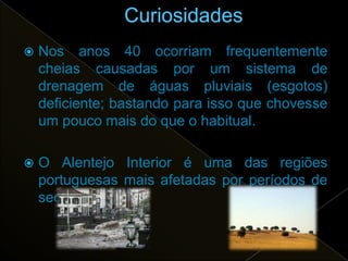    Nos anos 40 ocorriam frequentemente
    cheias causadas por um sistema de
    drenagem de águas pluviais (esgotos)
    deficiente; bastando para isso que chovesse
    um pouco mais do que o habitual.

   O Alentejo Interior é uma das regiões
    portuguesas mais afetadas por períodos de
    seca.
 