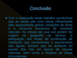    Com a realização deste trabalho concluímos
    que as secas são uma causa influenciada
    pelo aquecimento global, variações do clima
    e o consumo excessivo de recursos
    naturais. As cheias por sua vez podem ter
    origem na geografia do terreno, a
    adequação dos locais de construção de
    habitação que condicionam o escoamento
    das águas, sempre que há aumento do
    caudal dos rios em época de chuvas
    intensas, bem como a limpeza de áreas
    circundantes.
 