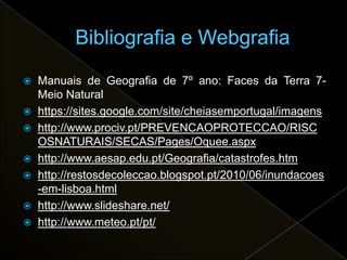    Manuais de Geografia de 7º ano: Faces da Terra 7-
    Meio Natural
   https://sites.google.com/site/cheiasemportugal/imagens
   http://www.prociv.pt/PREVENCAOPROTECCAO/RISC
    OSNATURAIS/SECAS/Pages/Oquee.aspx
   http://www.aesap.edu.pt/Geografia/catastrofes.htm
   http://restosdecoleccao.blogspot.pt/2010/06/inundacoes
    -em-lisboa.html
   http://www.slideshare.net/
   http://www.meteo.pt/pt/
 