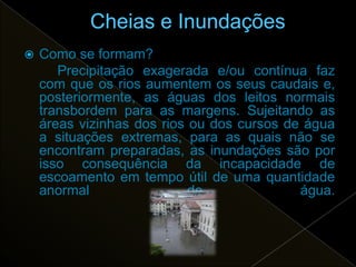    Como se formam?
       Precipitação exagerada e/ou contínua faz
    com que os rios aumentem os seus caudais e,
    posteriormente, as águas dos leitos normais
    transbordem para as margens. Sujeitando as
    áreas vizinhas dos rios ou dos cursos de água
    a situações extremas, para as quais não se
    encontram preparadas, as inundações são por
    isso consequência da incapacidade de
    escoamento em tempo útil de uma quantidade
    anormal                 de              água.
 