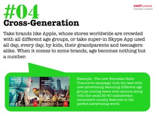 #04
Cross-Generation	
  
	
  Take brands like Apple, whose stores worldwide are crowded
    with all different age groups, or take super-in Skype App used
    all day, every day, by kids, their grandparents and teenagers
    alike. When it comes to some brands, age becomes nothing but
    a number. 



                                 
Example : The new Emirates Hello
                                  Tomorrow campaign took the lead with
                                  new advertising featuring different age
                                  groups mixing teens with seniors along
                                  with the usual 20-40 mainstream
                                  consumers usually featured in the
                                  perfect advertising world.
 