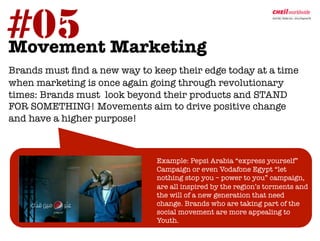 #05 Marketing	
  
Movement
	
  Brands must ﬁnd a new way to keep their edge today at a time
when marketing is once again going through revolutionary
times: Brands must look beyond their products and STAND
FOR SOMETHING! Movements aim to drive positive change
and have a higher purpose! 



                                
Example: Pepsi Arabia “express yourself”
                                 Campaign or even Vodafone Egypt “let
                                 nothing stop you – power to you” campaign,
                                 are all inspired by the region’s torments and
                                 the will of a new generation that need
                                 change. Brands who are taking part of the
                                 social movement are more appealing to
                                 Youth. 	
  
 