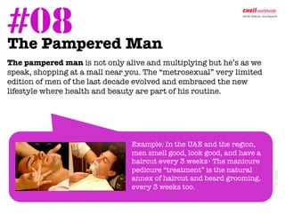 #08 Man	
  
The Pampered

The pampered man is not only alive and multiplying but he’s as we
 speak, shopping at a mall near you. The “metrosexual” very limited
 edition of men of the last decade evolved and embraced the new
 lifestyle where health and beauty are part of his routine.




                                Example: In the UAE and the region,
                                men smell good, look good, and have a
                                haircut every 3 weeks* The manicure
                                pedicure “treatment” is the natural




                                                                        *in Dubai 	
  
                                annex of haircut and beard grooming,
                                every 3 weeks too.         
 
