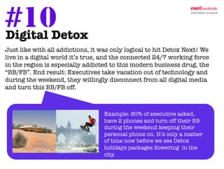 #10Detox	
  
Digital

Just like with all addictions, it was only logical to hit Detox Next! We
 live in a digital world it’s true, and the connected 24/7 working force
 in the region is especially addicted to this modern business drug, the
 “BB/FB”. End result: Executives take vacation out of technology and
 during the weekend, they willingly disconnect from all digital media
 and turn this BB/FB off.



                                   Example: 80% of executive asked,
                                   have 2 phones and turn off their BB
                                   during the weekend keeping their
                                   personal phone on. It’s only a matter
                                   of time now before we see Detox
                                   holidays packages ﬂowering in the
                                   city. 
 
