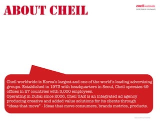 ABOUT CHEIL




Cheil worldwide is Korea’s largest and one of the world’s leading advertising
groups. Established in 1973 with headquarters in Seoul, Cheil operates 49
ofﬁces in 27 countries with 3,000 employees.
Operating in Dubai since 2006, Cheil UAE is an integrated ad agency 
producing creative and added value solutions for its clients through
“ideas that move” - Ideas that move consumers, brands metrics, products.

                                                                   Jh/june2012/cheilUAE	
  
 
