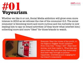 #01
Voyeurism	
  
Whether we like it or not, Social Media addiction will grow even more
intense in 2012 as we witness the rise of the consumer 2.0. The social
consumer is becoming more and more curious and his curiosity is now
leading him to spy on brand activities (if they know what interest him)
collecting more and more “likes” for those brands to watch.




                                  
Example: Hear the voices of the youth, in
                                   the Region's Biggest Youth Initiative
                                   from Coca Cola “ Today I will”. Hear their
                                   stories, how they made it.. What they say
                                   about their day and how they eventually
                                   ﬁnd their way through to pursue
                                   happiness. Interesting and engaging for
                                   the brand’s consumers! 
 