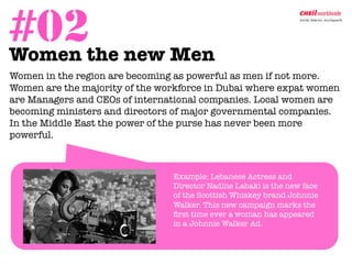 #02the new Men
Women                                        	
  


Women in the region are becoming as powerful as men if not more.
Women are the majority of the workforce in Dubai where expat women
are Managers and CEOs of international companies. Local women are
becoming ministers and directors of major governmental companies.
In the Middle East the power of the purse has never been more
powerful. 



                                  
Example: Lebanese Actress and
                                   Director Nadine Labaki is the new face
                                   of the Scottish Whiskey brand Johnnie
                                   Walker. This new campaign marks the
                                   ﬁrst time ever a woman has appeared
                                   in a Johnnie Walker Ad. 
 
