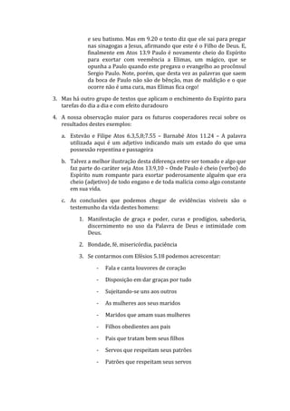 e seu batismo. Mas em 9.20 o texto diz que ele sai para pregar
nas sinagogas a Jesus, afirmando que este é o Filho de Deus. E,
finalmente em Atos 13.9 Paulo é novamente cheio do Espírito
para exortar com veemência a Elimas, um mágico, que se
opunha a Paulo quando este pregava o evangelho ao procônsul
Sergio Paulo. Note, porém, que desta vez as palavras que saem
da boca de Paulo não são de bênção, mas de maldição e o que
ocorre não é uma cura, mas Elimas fica cego!
3. Mas há outro grupo de textos que aplicam o enchimento do Espírito para
tarefas do dia a dia e com efeito duradouro
4. A nossa observação maior para os futuros cooperadores recai sobre os
resultados destes exemplos:
a. Estevão e Filipe Atos 6.3,5,8;7.55 – Barnabé Atos 11.24 – A palavra
utilizada aqui é um adjetivo indicando mais um estado do que uma
possessão repentina e passageira
b. Talvez a melhor ilustração desta diferença entre ser tomado e algo que
faz parte do caráter seja Atos 13.9,10 – Onde Paulo é cheio (verbo) do
Espírito num rompante para exortar poderosamente alguém que era
cheio (adjetivo) de todo engano e de toda malícia como algo constante
em sua vida.
c. As conclusões que podemos chegar de evidências visíveis são o
testemunho da vida destes homens:
1. Manifestação de graça e poder, curas e prodígios, sabedoria,
discernimento no uso da Palavra de Deus e intimidade com
Deus.
2. Bondade, fé, misericórdia, paciência
3. Se contarmos com Efésios 5.18 podemos acrescentar:
- Fala e canta louvores de coração
- Disposição em dar graças por tudo
- Sujeitando-se uns aos outros
- As mulheres aos seus maridos
- Maridos que amam suas mulheres
- Filhos obedientes aos pais
- Pais que tratam bem seus filhos
- Servos que respeitam seus patrões
- Patrões que respeitam seus servos
 