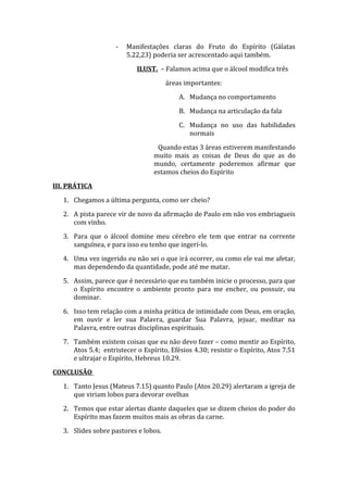- Manifestações claras do Fruto do Espírito (Gálatas
5.22,23) poderia ser acrescentado aqui também.
ILUST. – Falamos acima que o álcool modifica três
áreas importantes:
A. Mudança no comportamento
B. Mudança na articulação da fala
C. Mudança no uso das habilidades
normais
Quando estas 3 áreas estiverem manifestando
muito mais as coisas de Deus do que as do
mundo, certamente poderemos afirmar que
estamos cheios do Espírito
III. PRÁTICA
1. Chegamos a última pergunta, como ser cheio?
2. A pista parece vir de novo da afirmação de Paulo em não vos embriagueis
com vinho.
3. Para que o álcool domine meu cérebro ele tem que entrar na corrente
sanguínea, e para isso eu tenho que ingerí-lo.
4. Uma vez ingerido eu não sei o que irá ocorrer, ou como ele vai me afetar,
mas dependendo da quantidade, pode até me matar.
5. Assim, parece que é necessário que eu também inicie o processo, para que
o Espírito encontre o ambiente pronto para me encher, ou possuir, ou
dominar.
6. Isso tem relação com a minha prática de intimidade com Deus, em oração,
em ouvir e ler sua Palavra, guardar Sua Palavra, jejuar, meditar na
Palavra, entre outras disciplinas espirituais.
7. Também existem coisas que eu não devo fazer – como mentir ao Espírito,
Atos 5.4; entristecer o Espírito, Efésios 4.30; resistir o Espírito, Atos 7.51
e ultrajar o Espírito, Hebreus 10.29.
CONCLUSÃO
1. Tanto Jesus (Mateus 7.15) quanto Paulo (Atos 20.29) alertaram a igreja de
que viriam lobos para devorar ovelhas
2. Temos que estar alertas diante daqueles que se dizem cheios do poder do
Espírito mas fazem muitos mais as obras da carne.
3. Slides sobre pastores e lobos.
 