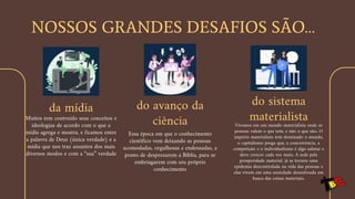 NOSSOS GRANDES DESAFIOS SÃO…
da mídia
Muitos tem contruído seus conceitos e
ideologias de acordo com o que a
mídia agrega e mostra, e ficamos entre
a palavra de Deus (única verdade) e a
mídia que nos traz assuntos dos mais
diversos modos e com a “sua” verdade
do avanço da
ciência
Essa época em que o conhecimento
científico vem deixando as pessoas
acomodadas, orgulhosas e endeusadas, a
ponto de desprezarem a Bíblia, para se
embriagarem com seu próprio
conhecimento
do sistema
materialista
Vivemos em um mundo materialista onde as
pessoas valem o que tem, e não o que são. O
império materialista tem dominado o mundo,
o capitalismo prega que, a concorrência, a
competição e o individualismo é algo salutar e
deve crescer cada vez mais. A sede pela
prosperidade material, já se tornou uma
epidemia descontrolada na vida das pessoas e
elas vivem em uma ansiedade desenfreada em
busca das coisas materiais.
 