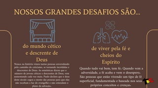 NOSSOS GRANDES DESAFIOS SÃO…
do mundo cético
e descrente de
Deus
Nunca na história vimos tantas pessoas enveredando
pelo caminho do ceticismo, se tornando incrédulas e
descrentes de Deus. As estatísticas dizem que o
número de jovens céticos e descrentes de Deus, vem
aumentando cada vez mais. Paulo declara que o deus
deste século cegou a mente das pessoas para que elas
não recebam a luz do evangelho e não entendam o
plano da salvação.
de viver pela fé e
cheios do
Espírito
Quando tudo vai bem, tem fé. Quando vem a
adversidade, a fé acaba e vem o desespero.
São pessoas que estão vivendo um tipo de fé
superficial, fundamentada e baseada nos seus
próprios conceitos e crenças.
 