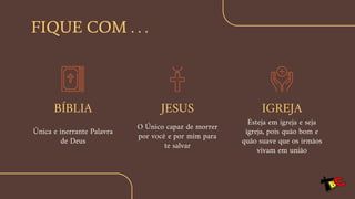Única e inerrante Palavra
de Deus
FIQUE COM . . .
BÍBLIA JESUS
O Único capaz de morrer
por você e por mim para
te salvar
IGREJA
Esteja em igreja e seja
igreja, pois quão bom e
quão suave que os irmãos
vivam em união
 