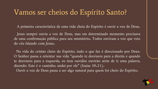 Vamos ser cheios do Espírito Santo?
A primeira característica de uma vida cheia do Espírito é ouvir a voz de Deus.
Jesus sempre ouviu a voz de Deus, mas em determinado momento precisava
de uma confirmação pública para seu ministério. Todos ouviram a voz que veio
do céu falando com Jesus.
Na vida do cristão cheio do Espírito, tudo o que faz é direcionado por Deus.
O Senhor passa a orientar sua vida “quando te desviares para a direita e quando
te desviares para a esquerda, os teus ouvidos ouvirão atrás de ti uma palavra,
dizendo: Este é o caminho, andai por ele” (Isaías 30.21).
Ouvir a voz de Deus passa a ser algo natural para quem foi cheio do Espírito.
 