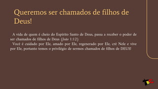Queremos ser chamados de filhos de
Deus!
A vida de quem é cheio do Espírito Santo de Deus, passa a receber o poder de
ser chamados de filhos de Deus (João 1:12)
Você é cuidado por Ele, amado por Ele, regenerado por Ele, crê Nele e vive
por Ele, portanto temos o privilégio de sermos chamados de filhos de DEUS!
 