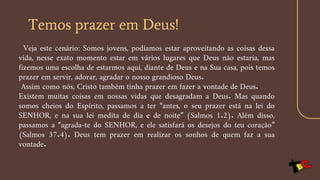 Temos prazer em Deus!
Veja este cenário: Somos jovens, podíamos estar aproveitando as coisas dessa
vida, nesse exato momento estar em vários lugares que Deus não estaria, mas
fizemos uma escolha de estarmos aqui, diante de Deus e na Sua casa, pois temos
prazer em servir, adorar, agradar o nosso grandioso Deus.
Assim como nós, Cristo também tinha prazer em fazer a vontade de Deus.
Existem muitas coisas em nossas vidas que desagradam a Deus. Mas quando
somos cheios do Espírito, passamos a ter “antes, o seu prazer está na lei do
SENHOR, e na sua lei medita de dia e de noite” (Salmos 1.2). Além disso,
passamos a “agrada-te do SENHOR, e ele satisfará os desejos do teu coração”
(Salmos 37.4). Deus tem prazer em realizar os sonhos de quem faz a sua
vontade.
 