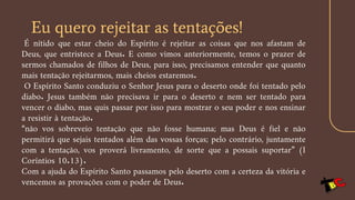 Eu quero rejeitar as tentações!
É nítido que estar cheio do Espírito é rejeitar as coisas que nos afastam de
Deus, que entristece a Deus. E como vimos anteriormente, temos o prazer de
sermos chamados de filhos de Deus, para isso, precisamos entender que quanto
mais tentação rejeitarmos, mais cheios estaremos.
O Espírito Santo conduziu o Senhor Jesus para o deserto onde foi tentado pelo
diabo. Jesus também não precisava ir para o deserto e nem ser tentado para
vencer o diabo, mas quis passar por isso para mostrar o seu poder e nos ensinar
a resistir à tentação.
“não vos sobreveio tentação que não fosse humana; mas Deus é fiel e não
permitirá que sejais tentados além das vossas forças; pelo contrário, juntamente
com a tentação, vos proverá livramento, de sorte que a possais suportar” (I
Coríntios 10.13).
Com a ajuda do Espírito Santo passamos pelo deserto com a certeza da vitória e
vencemos as provações com o poder de Deus.
 