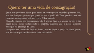 Quero ter uma vida de consagração!
Jesus não precisava jejuar para estar em consagração naqueles quarenta dias,
mas fez isso para provas que quem recebe o poder de Deus precisa viver em
constante consagração, pois seu corpo é Sua morada.
Quando estamos nos consagrando, não é apenas ficar sem comer ou etc, e sim
negar nossa carne, fortalecendo o Espírito, significa que o nosso alimento
principal é a presença de Deus.
Se queres ser cheios do Espírito Santo, precisa pagar o preço da busca, jejum,
oração e atos que condizem com uma vida cristã.
 