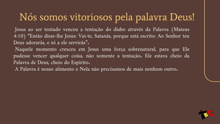 Nós somos vitoriosos pela palavra Deus!
Jesus ao ser tentado venceu a tentação do diabo através da Palavra (Mateus
4:10) “Então disse-lhe Jesus: Vai-te, Satanás, porque está escrito: Ao Senhor teu
Deus adorarás, e só a ele servirás”.
Naquele momento cresceu em Jesus uma força sobrenatural, para que Ele
pudesse vencer qualquer coisa, não somente a tentação. Ele estava cheio da
Palavra de Deus, cheio do Espírito.
A Palavra é nosso alimento e Nela não precisamos de mais nenhum outro.
 