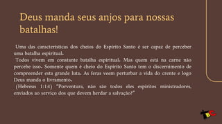 Deus manda seus anjos para nossas
batalhas!
Uma das características dos cheios do Espírito Santo é ser capaz de perceber
uma batalha espiritual.
Todos vivem em constante batalha espiritual. Mas quem está na carne não
percebe isso. Somente quem é cheio do Espírito Santo tem o discernimento de
compreender esta grande luta. As feras veem perturbar a vida do crente e logo
Deus manda o livramento.
(Hebreus 1:14) “Porventura, não são todos eles espíritos ministradores,
enviados ao serviço dos que devem herdar a salvação?”
 