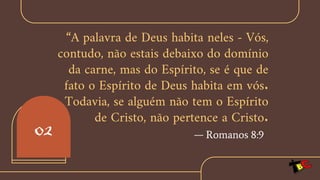 “A palavra de Deus habita neles - Vós,
contudo, não estais debaixo do domínio
da carne, mas do Espírito, se é que de
fato o Espírito de Deus habita em vós.
Todavia, se alguém não tem o Espírito
de Cristo, não pertence a Cristo.
— Romanos 8:9
02
 