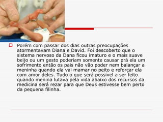Porém com passar dos dias outras preocupações atormentavam Diana e David. Foi descoberto que o sistema nervoso da Dana ficou imaturo e o mais suave beijo ou um gesto poderiam somente causar prá ela um sofrimento então os pais não vão poder nem balançar a meninha quando ela vai mamar no peito e reforçar ela com amor deles. Tudo o que será possível a ser feito quando menina lutava pela vida abaixo dos recursos da medicina será rezar para que Deus estivesse bem perto da pequena filinha. 