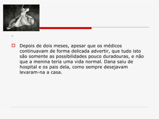 Depois de dois meses, apesar que os médicos continuavam de forma delicada advertir, que tudo isto são somente as possibilidades pouco duradouras, e não que a menina teria uma vida normal. Dana saiu de hospital e os pais dela, como sempre desejavam levaram-na a casa. 