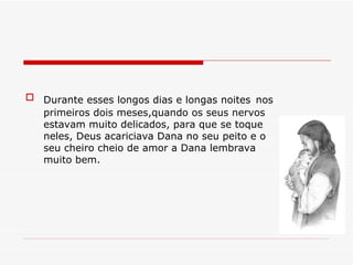 Durante esses longos dias e longas noites   nos primeiros dois meses,quando os seus nervos estavam muito delicados, para que se toque neles, Deus acariciava Dana no seu peito e o seu cheiro cheio de amor a Dana lembrava muito bem. 