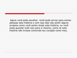 Agora você pode escolher. Você pode enviar para outras pessoas esta história e com isso elas vão sentir alguns arrepios como você sentiu lendo esta história, ou você pode guardar tudo isso para si mesmo, como se esta história não tivesse comovido teu coração como meu. 