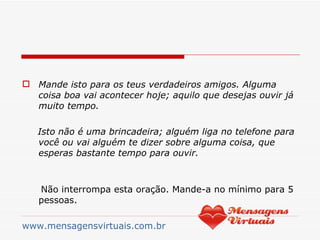 Mande isto para os teus verdadeiros amigos. Alguma coisa boa vai acontecer hoje; aquilo que desejas ouvir já muito tempo. Isto não é uma brincadeira; alguém liga no telefone para você ou vai alguém te dizer sobre alguma coisa, que esperas bastante tempo para ouvir. Não interrompa esta oração. Mande-a no mínimo para 5 pessoas. www.mensagensvirtuais.com.br 