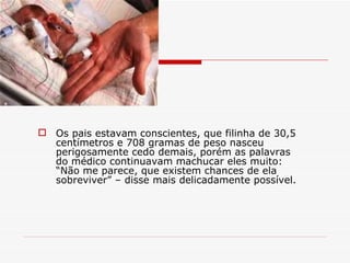 Os pais estavam conscientes, que filinha de 30,5 centímetros e 708 gramas de peso nasceu perigosamente cedo demais, porém as palavras do médico continuavam machucar eles muito: “Não me parece, que existem chances de ela sobreviver” – disse mais delicadamente possível. 