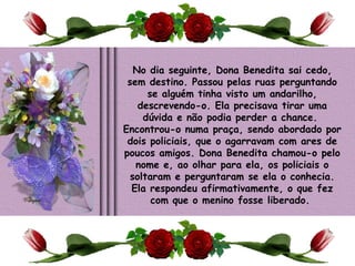 No dia seguinte, Dona Benedita sai cedo, sem destino. Passou pelas ruas perguntando se alguém tinha visto um andarilho, descrevendo-o. Ela precisava tirar uma dúvida e não podia perder a chance.  Encontrou-o numa praça, sendo abordado por dois policiais, que o agarravam com ares de poucos amigos. Dona Benedita chamou-o pelo nome e, ao olhar para ela, os policiais o soltaram e perguntaram se ela o conhecia. Ela respondeu afirmativamente, o que fez com que o menino fosse liberado.    