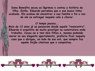 Dona Benedita secou as lágrimas e contou a história da filha. Então, Eduardo percebeu que a sua busca tinha acabado. Ela acabou de encontrar a sua família e foi a vez de ele se entregar naquele colo e chorar.   O tempo passou... Mais de 12 anos já se passaram desde aquele "reencontro". Eduardo é arquiteto de muito prestígio na construtora onde trabalha. Casou-se e tem dois filhos e, mesmo podendo morar no seu elegante apartamento, preferiu ficar naquela casa que o abrigou, ao lado da sua avó, que sempre faz aquele feijão cheiroso que o conquistou.  