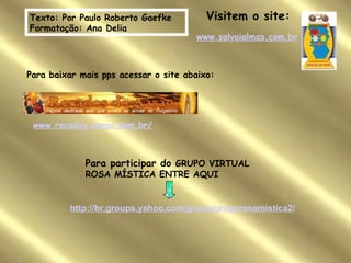 Texto:  Por Paulo Roberto Gaefke  Fo r matação: Ana Delia www.salvaialmas.com.br Visitem o site: Para baixar mais pps acessar o site abaixo: www.recados.aarao.nom.br/ Para participar do  GRUPO VIRTUAL ROSA MÍSTICA ENTRE AQUI http://br.groups.yahoo.com/group/gruporosamistica2/ 