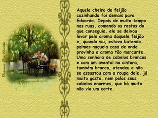Aquele cheiro de feijão cozinhando foi demais para Eduardo. Depois de muito tempo nas ruas, comendo os restos do que conseguia, ele se deixou levar pelo aroma daquele feijão e, quando viu, estava batendo palmas naquela casa de onde provinha o aroma tão marcante. Uma senhora de cabelos brancos e com um avental na cintura, também branco, atendeu e não se assustou com a roupa dele, já muito gasta, nem pelos seus cabelos enormes, que há muito não via um corte.  